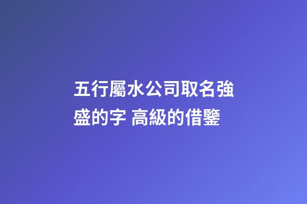 五行屬水公司取名強盛的字 高級的借鑒-第1張-公司起名-玄機派